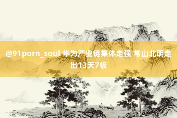 @91porn_soul 华为产业链集体走强 常山北明走出13天7板