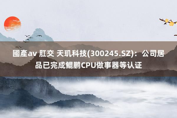 國產av 肛交 天玑科技(300245.SZ)：公司居品已完成鲲鹏CPU做事器等认证