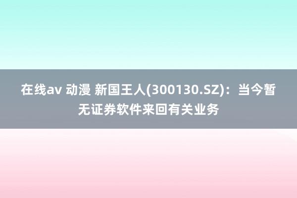 在线av 动漫 新国王人(300130.SZ)：当今暂无证券软件来回有关业务