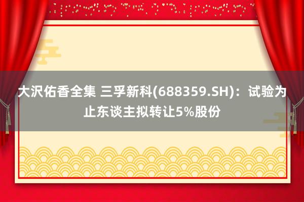 大沢佑香全集 三孚新科(688359.SH)：试验为止东谈主拟转让5%股份