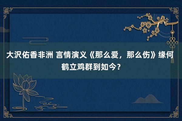 大沢佑香非洲 言情演义《那么爱，那么伤》缘何 鹤立鸡群到如今？