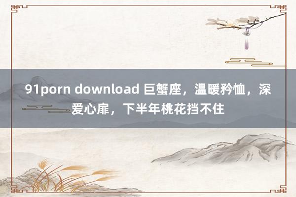 91porn download 巨蟹座，温暖矜恤，深爱心扉，下半年桃花挡不住