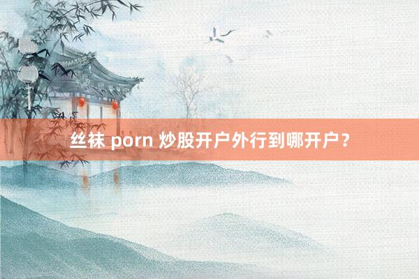 丝袜 porn 炒股开户外行到哪开户？