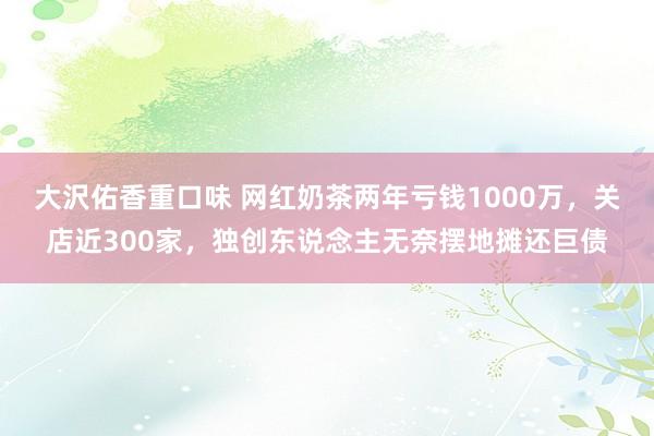 大沢佑香重口味 网红奶茶两年亏钱1000万，关店近300家，独创东说念主无奈摆地摊还巨债