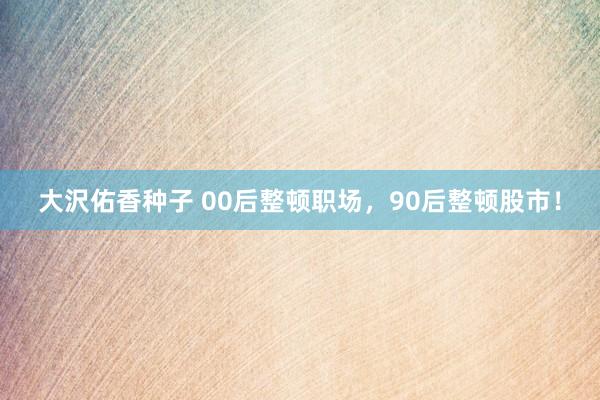 大沢佑香种子 00后整顿职场，90后整顿股市！