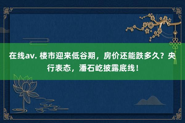 在线av. 楼市迎来低谷期，房价还能跌多久？央行表态，潘石屹披露底线！