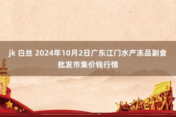 jk 白丝 2024年10月2日广东江门水产冻品副食批发市集价钱行情