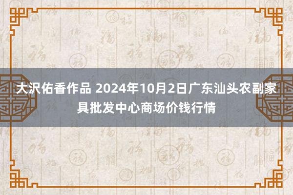 大沢佑香作品 2024年10月2日广东汕头农副家具批发中心商场价钱行情