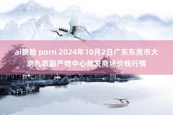 ai换脸 porn 2024年10月2日广东东莞市大京九农副产物中心批发商场价钱行情