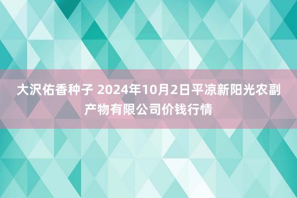 大沢佑香种子 2024年10月2日平凉新阳光农副产物有限公司价钱行情