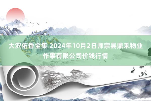 大沢佑香全集 2024年10月2日师宗县鼎禾物业作事有限公司价钱行情