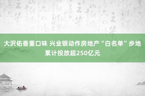 大沢佑香重口味 兴业银动作房地产“白名单”步地累计投放超250亿元