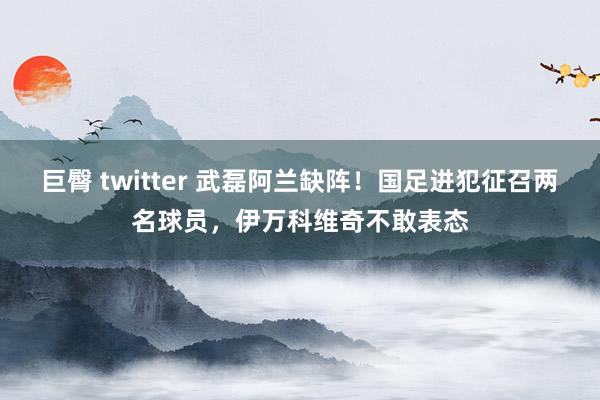 巨臀 twitter 武磊阿兰缺阵！国足进犯征召两名球员，伊万科维奇不敢表态