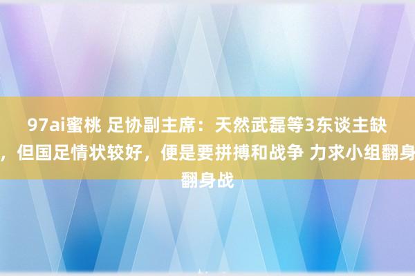 97ai蜜桃 足协副主席：天然武磊等3东谈主缺阵，但国足情状较好，便是要拼搏和战争 力求小组翻身战