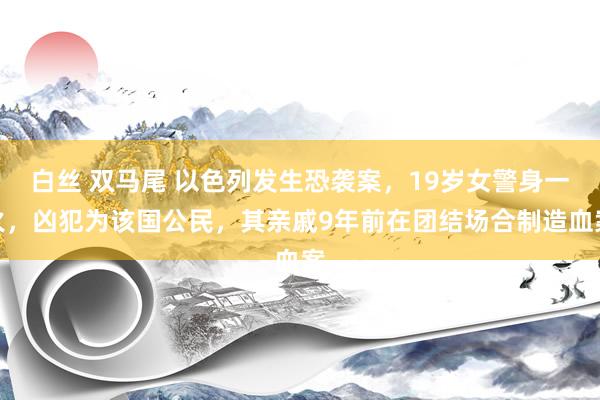 白丝 双马尾 以色列发生恐袭案，19岁女警身一火，凶犯为该国公民，其亲戚9年前在团结场合制造血案