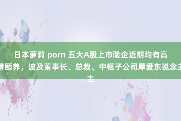 日本萝莉 porn 五大A股上市险企近期均有高管颐养，波及董事长、总裁、中枢子公司厚爱东说念主