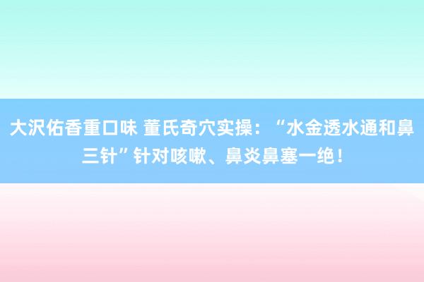 大沢佑香重口味 董氏奇穴实操：“水金透水通和鼻三针”针对咳嗽、鼻炎鼻塞一绝！