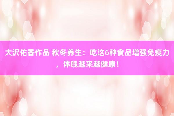 大沢佑香作品 秋冬养生：吃这6种食品增强免疫力，体魄越来越健康！