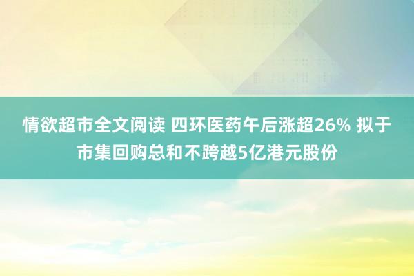 情欲超市全文阅读 四环医药午后涨超26% 拟于市集回购总和不跨越5亿港元股份