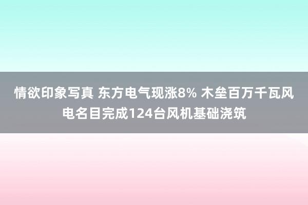 情欲印象写真 东方电气现涨8% 木垒百万千瓦风电名目完成124台风机基础浇筑