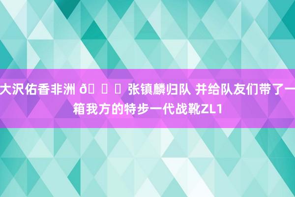 大沢佑香非洲 👏张镇麟归队 并给队友们带了一箱我方的特步一代战靴ZL1