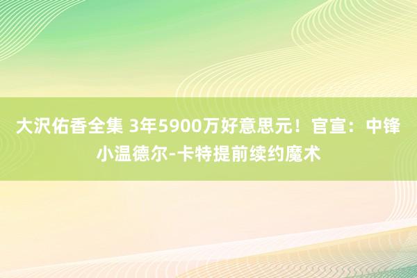 大沢佑香全集 3年5900万好意思元！官宣：中锋小温德尔-卡特提前续约魔术