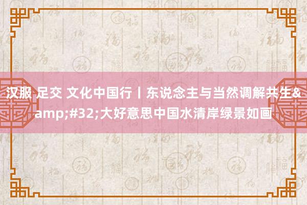 汉服 足交 文化中国行丨东说念主与当然调解共生&#32;大好意思中国水清岸绿景如画