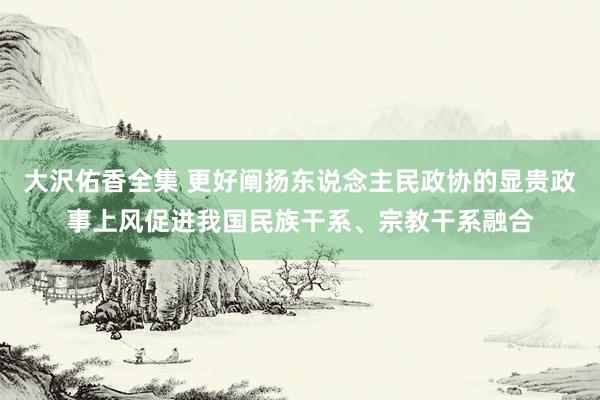 大沢佑香全集 更好阐扬东说念主民政协的显贵政事上风促进我国民族干系、宗教干系融合