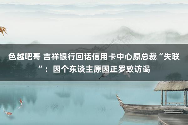 色越吧哥 吉祥银行回话信用卡中心原总裁“失联”：因个东谈主原因正罗致访谒