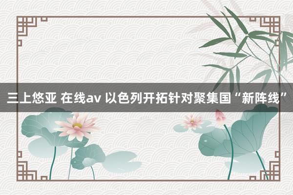 三上悠亚 在线av 以色列开拓针对聚集国“新阵线”