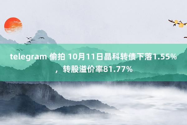 telegram 偷拍 10月11日晶科转债下落1.55%，转股溢价率81.77%