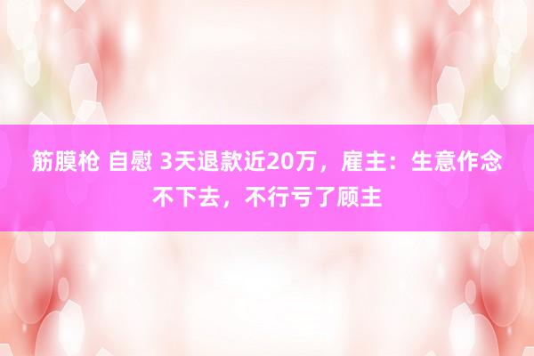 筋膜枪 自慰 3天退款近20万，雇主：生意作念不下去，不行亏了顾主