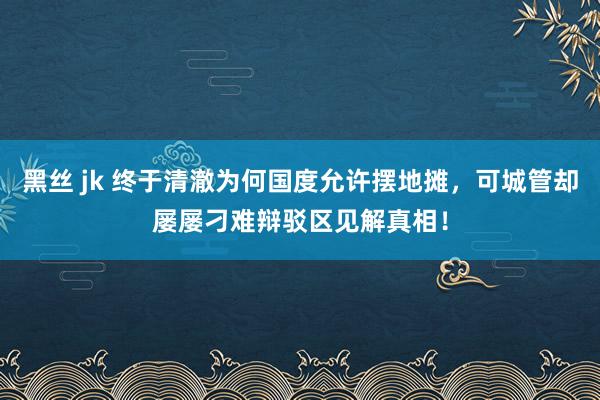 黑丝 jk 终于清澈为何国度允许摆地摊，可城管却屡屡刁难辩驳区见解真相！