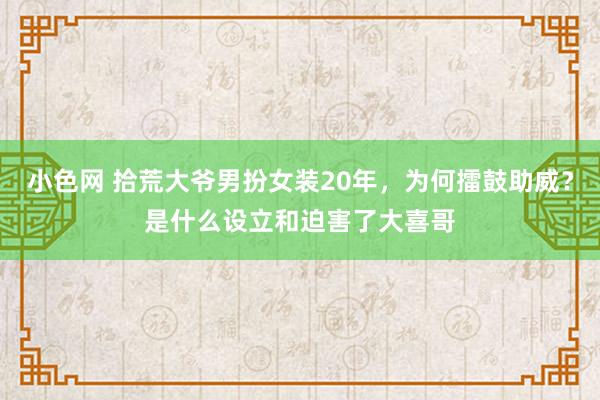 小色网 拾荒大爷男扮女装20年，为何擂鼓助威？是什么设立和迫害了大喜哥