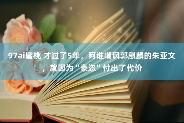 97ai蜜桃 才过了5年，阿谁嘲讽郭麒麟的朱亚文，就因为“豪恣”付出了代价