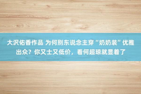 大沢佑香作品 为何别东说念主穿“奶奶装”优雅出众？你又士又低价，看何超琼就显着了