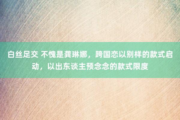 白丝足交 不愧是龚琳娜，跨国恋以别样的款式启动，以出东谈主预念念的款式限度