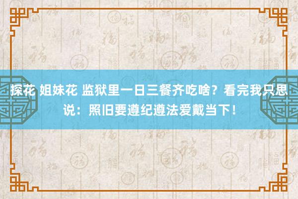 探花 姐妹花 监狱里一日三餐齐吃啥？看完我只思说：照旧要遵纪遵法爱戴当下！