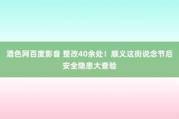 酒色网百度影音 整改40余处！顺义这街说念节后安全隐患大查验