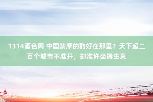 1314酒色网 中国禁摩的酷好在那里？天下超二百个城市不准开，却准许坐褥生意