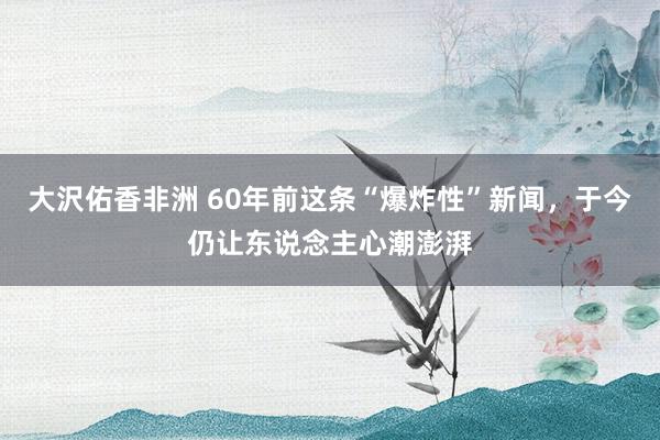 大沢佑香非洲 60年前这条“爆炸性”新闻，于今仍让东说念主心潮澎湃