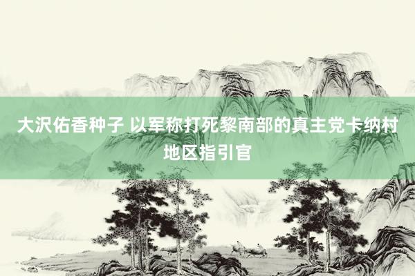 大沢佑香种子 以军称打死黎南部的真主党卡纳村地区指引官