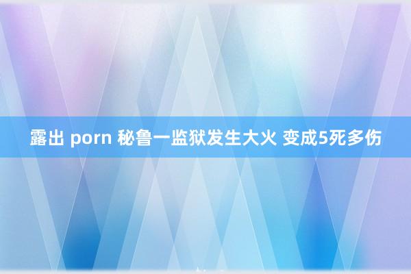 露出 porn 秘鲁一监狱发生大火 变成5死多伤