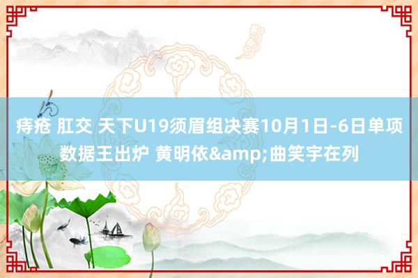 痔疮 肛交 天下U19须眉组决赛10月1日-6日单项数据王出炉 黄明依&曲笑宇在列