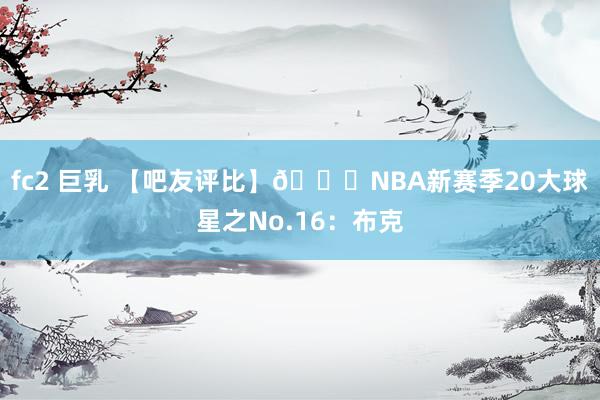 fc2 巨乳 【吧友评比】🌟NBA新赛季20大球星之No.16：布克