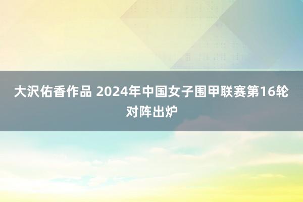 大沢佑香作品 2024年中国女子围甲联赛第16轮对阵出炉