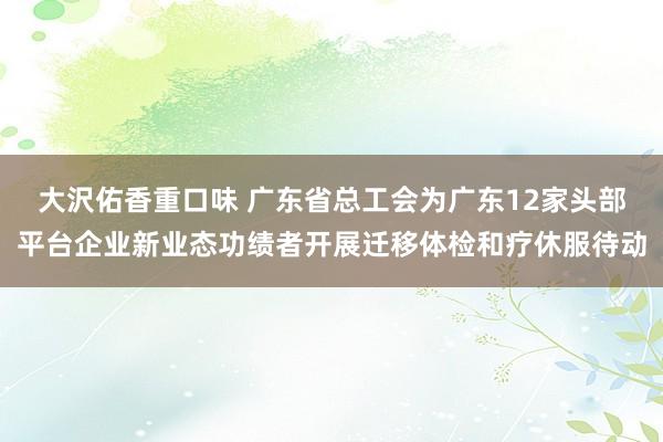 大沢佑香重口味 广东省总工会为广东12家头部平台企业新业态功绩者开展迁移体检和疗休服待动