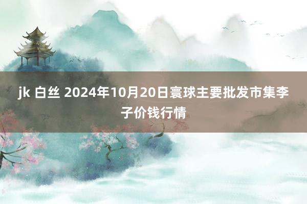 jk 白丝 2024年10月20日寰球主要批发市集李子价钱行情