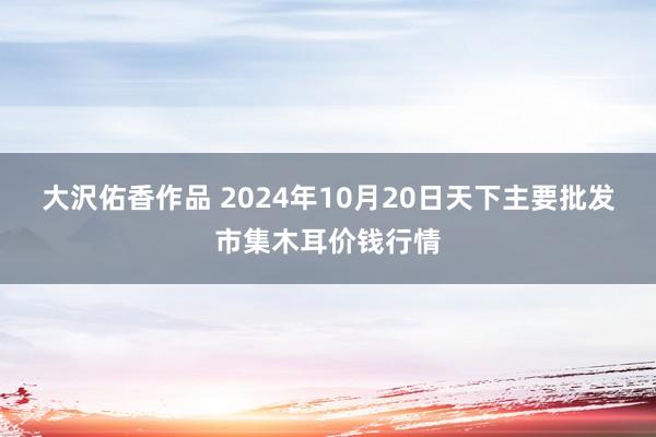 大沢佑香作品 2024年10月20日天下主要批发市集木耳价钱行情