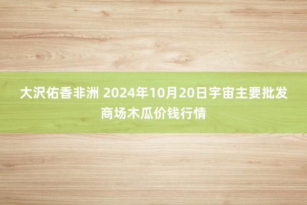 大沢佑香非洲 2024年10月20日宇宙主要批发商场木瓜价钱行情